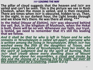 The pillar of cloud suggests that the heaven and ‫יהוה‬ are
veiled and can’t be seen. This is the picture we see in Rosh
Chodesh, when the moon is veiled, and is then revealed.
There are times when ‫יהוה‬ is obscured, hidden to us. Then,
in the night, in our darkest hour, the Light breaks through
and we know He’s there. He was there all along. ***
In the Hekal (House of Elohim), ‫יהוה‬ was obscured behind
the veil. But, in the kingdom of Mashiach, when the Hekal
is built, there will be no veil. Whenever our faith, our trust,
is tested, we need to remember that it’s still His leading
that we follow.
And it shall be that he who is left in Tsiyon and he who
remains in Yerushalayim is called set-apart, everyone who
is written among the living in Yerushalayim. When ‫יהוה‬ has
washed away the filth of the daughters of Tsiyon, and
rinsed away the blood of Yerushalayim from her midst, by
the spirit of judgment and by the spirit of burning, then
‫יהוה‬ shall create above every dwelling place of Mount
Tsiyon, and above her assemblies, a cloud and smoke by
day and the shining of a flaming fire by night, for over all
the esteem shall be a covering, (Isaiah 4:3-5)
69
 