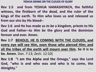 Rev 1:5 and from YESHUA HAMASHIYACH, the faithful
witness, the firstborn of the dead, and the ruler of the
kings of the earth. To Him who loves us and released us
from our sins by His blood--
Rev 1:6 and He has made us to be a kingdom, priests to His
God and Father--to Him be the glory and the dominion
forever and ever. Amen.
Rev 1:7 BEHOLD, HE IS COMING WITH THE CLOUDS, and
every eye will see Him, even those who pierced Him; and
all the tribes of the earth will mourn over Him. So it is to
be. Amen. Dan. 7:13; Zech. 12:10)
Rev 1:8 "I am the Alpha and the Omega," says the Lord
God, "who is and who was and who is to come, the
Almighty." 70
 