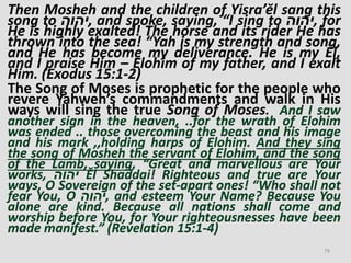Then Mosheh and the children of Yisra’ĕl sang this
song to ‫,יהוה‬ and spoke, saying, “I sing to ‫,יהוה‬ for
He is highly exalted! The horse and its rider He has
thrown into the sea! “Yah is my strength and song,
and He has become my deliverance. He is my Ěl,
and I praise Him – Elohim of my father, and I exalt
Him. (Exodus 15:1-2)
The Song of Moses is prophetic for the people who
revere Yahweh’s commandments and walk in His
ways will sing the true Song of Moses. And I saw
another sign in the heaven, ..for the wrath of Elohim
was ended .. those overcoming the beast and his image
and his mark ,,holding harps of Elohim. And they sing
the song of Mosheh the servant of Elohim, and the song
of the Lamb, saying, “Great and marvellous are Your
works, ‫יהוה‬ Ěl Shaddai! Righteous and true are Your
ways, O Sovereign of the set-apart ones! “Who shall not
fear You, O ‫,יהוה‬ and esteem Your Name? Because You
alone are kind. Because all nations shall come and
worship before You, for Your righteousnesses have been
made manifest.” (Revelation 15:1-4)
79
 
