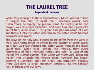 While they indulged in these lamentations, Moses prayed to God
to forgive the faint of heart their unseemly words, and,
furthermore, to supply the general want. As quickly, as he had
prayed, was his prayer answered. God bade him take a piece of a
laurel tree, write upon it the great and glorious name of God,
and throw it into the water, whereupon the water would become
drinkable and sweet.
The ways of the Holy One, blessed be He, differ from the ways of
man: Man turns bitter to sweet by the agency of some sweet
stuff, but God transformed the bitter water through the bitter
laurel tree. When Israel beheld this miracle, they asked
forgiveness of their heavenly Father, and said: "O Lord of the
world! We sinned against Thee when we murmured about the
water." Not through this miracle alone, however, has Marah
become a significant spot for Israel, but, especially, because
there God gave to Israel important percepts, like the Sabbath
rest, marriage and civil laws. 85
 