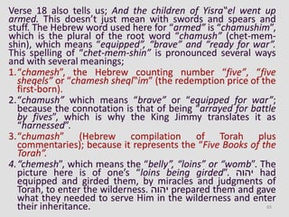 Verse 18 also tells us; And the children of Yisra‟el went up
armed. This doesn’t just mean with swords and spears and
stuff. The Hebrew word used here for “armed” is “chamushim”,
which is the plural of the root word “chamush” (chet-mem-
shin), which means “equipped”, “brave” and “ready for war”.
This spelling of “chet-mem-shin” is pronounced several ways
and with several meanings;
1.“chamesh”, the Hebrew counting number “five”, “five
sheqels” or “chamesh sheql‟im” (the redemption price of the
first-born).
2.“chamush” which means “brave” or “equipped for war”;
because the connotation is that of being “arrayed for battle
by fives”, which is why the King Jimmy translates it as
“harnessed”.
3.“chumash” (Hebrew compilation of Torah plus
commentaries); because it represents the “Five Books of the
Torah”.
4.“chemesh”, which means the “belly”, “loins” or “womb”. The
picture here is of one’s “loins being girded”. ‫יהוה‬ had
equipped and girded them, by miracles and judgments of
Torah, to enter the wilderness. ‫יהוה‬ prepared them and gave
what they needed to serve Him in the wilderness and enter
their inheritance. 89
 
