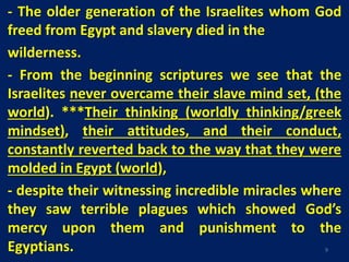 - The older generation of the Israelites whom God
freed from Egypt and slavery died in the
wilderness.
- From the beginning scriptures we see that the
Israelites never overcame their slave mind set, (the
world). ***Their thinking (worldly thinking/greek
mindset), their attitudes, and their conduct,
constantly reverted back to the way that they were
molded in Egypt (world),
- despite their witnessing incredible miracles where
they saw terrible plagues which showed God’s
mercy upon them and punishment to the
Egyptians. 9
 