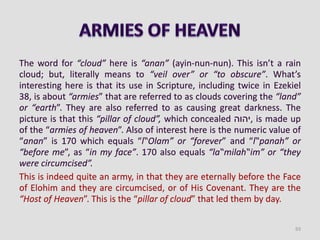 The word for “cloud” here is “anan” (ayin-nun-nun). This isn’t a rain
cloud; but, literally means to “veil over” or “to obscure”. What’s
interesting here is that its use in Scripture, including twice in Ezekiel
38, is about “armies” that are referred to as clouds covering the “land”
or “earth”. They are also referred to as causing great darkness. The
picture is that this “pillar of cloud”, which concealed ‫,יהוה‬ is made up
of the “armies of heaven”. Also of interest here is the numeric value of
“anan” is 170 which equals “l‟Olam” or “forever” and “l‟panah” or
“before me”, as “in my face”. 170 also equals “la‟milah‟im” or “they
were circumcised”.
This is indeed quite an army, in that they are eternally before the Face
of Elohim and they are circumcised, or of His Covenant. They are the
“Host of Heaven”. This is the “pillar of cloud” that led them by day.
93
 