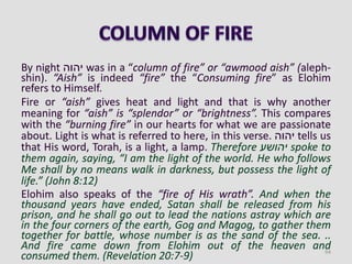 By night ‫יהוה‬ was in a “column of fire” or “awmood aish” (aleph-
shin). “Aish” is indeed “fire” the “Consuming fire” as Elohim
refers to Himself.
Fire or “aish” gives heat and light and that is why another
meaning for “aish” is “splendor” or “brightness”. This compares
with the “burning fire” in our hearts for what we are passionate
about. Light is what is referred to here, in this verse. ‫יהוה‬ tells us
that His word, Torah, is a light, a lamp. Therefore ‫יהושע‬ spoke to
them again, saying, “I am the light of the world. He who follows
Me shall by no means walk in darkness, but possess the light of
life.” (John 8:12)
Elohim also speaks of the “fire of His wrath”. And when the
thousand years have ended, Satan shall be released from his
prison, and he shall go out to lead the nations astray which are
in the four corners of the earth, Gog and Magog, to gather them
together for battle, whose number is as the sand of the sea. ..
And fire came down from Elohim out of the heaven and
consumed them. (Revelation 20:7-9) 94
 