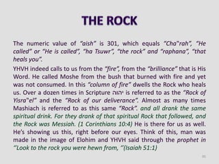 The numeric value of “aish” is 301, which equals “Cha‟rah”, “He
called” or “He is called”, “ha Tsuwr”, “the rock” and “raphana”, “that
heals you”.
YHVH indeed calls to us from the “fire”, from the “brilliance” that is His
Word. He called Moshe from the bush that burned with fire and yet
was not consumed. In this “column of fire” dwells the Rock who heals
us. Over a dozen times in Scripture ‫יהוה‬ is referred to as the “Rock of
Yisra‟el” and the “Rock of our deliverance”. Almost as many times
Mashiach is referred to as this same “Rock”. and all drank the same
spiritual drink. For they drank of that spiritual Rock that followed, and
the Rock was Messiah. (1 Corinthians 10:4) He is there for us as well.
He’s showing us this, right before our eyes. Think of this, man was
made in the image of Elohim and YHVH said through the prophet in
‘’Look to the rock you were hewn from, ‘’(Isaiah 51:1)
95
 