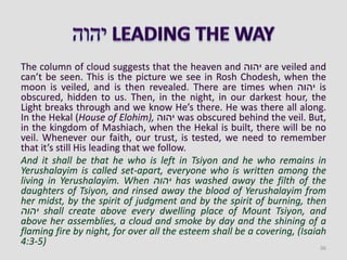 The column of cloud suggests that the heaven and ‫יהוה‬ are veiled and
can’t be seen. This is the picture we see in Rosh Chodesh, when the
moon is veiled, and is then revealed. There are times when ‫יהוה‬ is
obscured, hidden to us. Then, in the night, in our darkest hour, the
Light breaks through and we know He’s there. He was there all along.
In the Hekal (House of Elohim), ‫יהוה‬ was obscured behind the veil. But,
in the kingdom of Mashiach, when the Hekal is built, there will be no
veil. Whenever our faith, our trust, is tested, we need to remember
that it’s still His leading that we follow.
And it shall be that he who is left in Tsiyon and he who remains in
Yerushalayim is called set-apart, everyone who is written among the
living in Yerushalayim. When ‫יהוה‬ has washed away the filth of the
daughters of Tsiyon, and rinsed away the blood of Yerushalayim from
her midst, by the spirit of judgment and by the spirit of burning, then
‫יהוה‬ shall create above every dwelling place of Mount Tsiyon, and
above her assemblies, a cloud and smoke by day and the shining of a
flaming fire by night, for over all the esteem shall be a covering, (Isaiah
4:3-5)
96
 