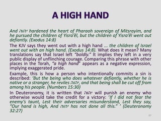 And ‫יהוה‬ hardened the heart of Pharaoh sovereign of Mitsrayim, and
he pursued the children of Yisra’ĕl, but the children of Yisra’ĕl went out
defiantly. (Exodus 14:8)
The KJV says they went out with a high hand ... the children of Israel
went out with an high hand. (Exodus 14:8). What does it mean? Many
translations say that Israel left “boldly.” It implies they left in a very
public display of unflinching courage. Comparing this phrase with other
places in the Torah, “a high hand” appears as a negative expression,
implying exaggerated pride.
Example, this is how a person who intentionally commits a sin is
described: ‘But the being who does whatever defiantly, whether he is
native or a stranger, he reviles ‫,יהוה‬ and that being shall be cut off from
among his people. (Numbers 15:30)
In Deuteronomy, it is written that ‫יהוה‬ will punish an enemy who
otherwise would take the credit for a victory: ‘If I did not fear the
enemy’s taunt, Lest their adversaries misunderstand, Lest they say,
“Our hand is high, And ‫יהוה‬ has not done all this.” ’ (Deuteronomy
32:27)
97
 