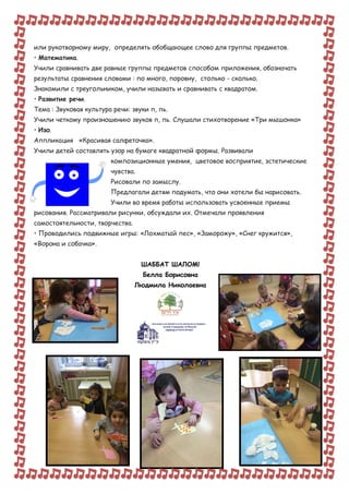 или рукотворному миру, определять обобщающее слово для группы предметов.
• Математика.
Учили сравнивать две равные группы предметов способом приложения, обозначать
результаты сравнения словами : по много, поровну, столько - сколько.
Знакомили с треугольником, учили называть и сравнивать с квадратом.
• Развитие речи.
Тема : Звуковая культура речи: звуки п, пь.
Учили четкому произношению звуков п, пь. Слушали стихотворение «Три мышонка»
• Изо.
Аппликация «Красивая салфеточка».
Учили детей составлять узор на бумаге квадратной формы. Развивали
композиционные умения, цветовое восприятие, эстетические
чувства.
Рисовали по замыслу.
Предлагали детям подумать, что они хотели бы нарисовать.
Учили во время работы использовать усвоенные приемы
рисования. Рассматривали рисунки, обсуждали их. Отмечали проявления
самостоятельности, творчества.
• Проводились подвижные игры: «Лохматый пес», «Заморожу», «Снег кружится»,
«Ворона и собачка».
ШАББАТ ШАЛОМ!
Белла Борисовна
Людмила Николаевна
 