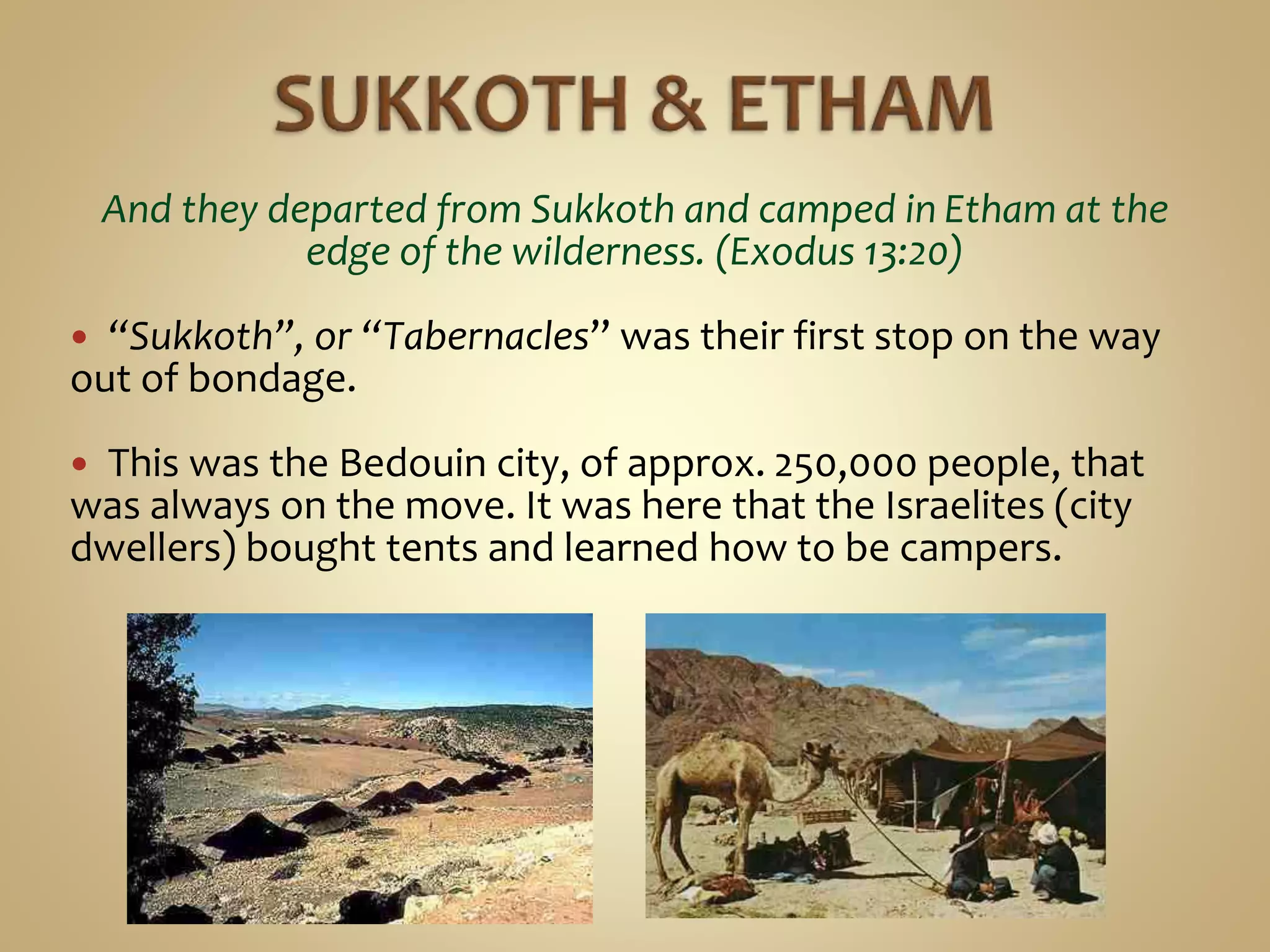 And they departed from Sukkoth and camped in Etham at the
edge of the wilderness. (Exodus 13:20)
 “Sukkoth”, or “Tabernacles” was their first stop on the way
out of bondage.
 This was the Bedouin city, of approx. 250,000 people, that
was always on the move. It was here that the Israelites (city
dwellers) bought tents and learned how to be campers.
 