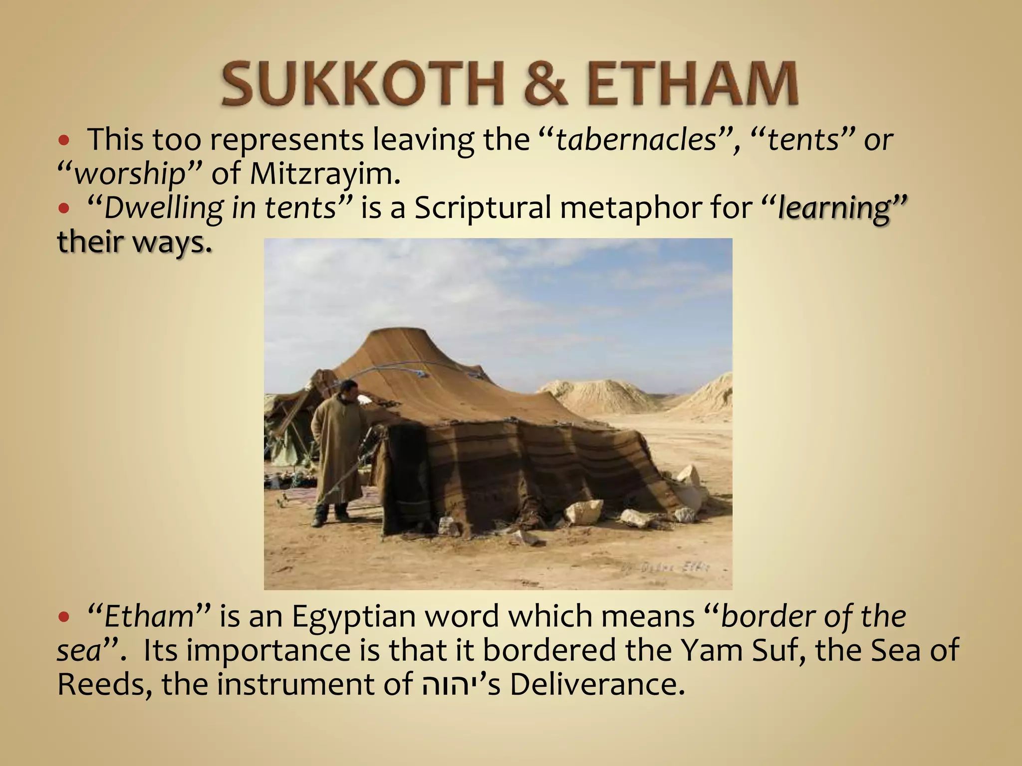  This too represents leaving the “tabernacles”, “tents” or
“worship” of Mitzrayim.
 “Dwelling in tents” is a Scriptural metaphor for “learning”
their ways.
 “Etham” is an Egyptian word which means “border of the
sea”. Its importance is that it bordered the Yam Suf, the Sea of
Reeds, the instrument of ‫’יהוה‬s Deliverance.
 