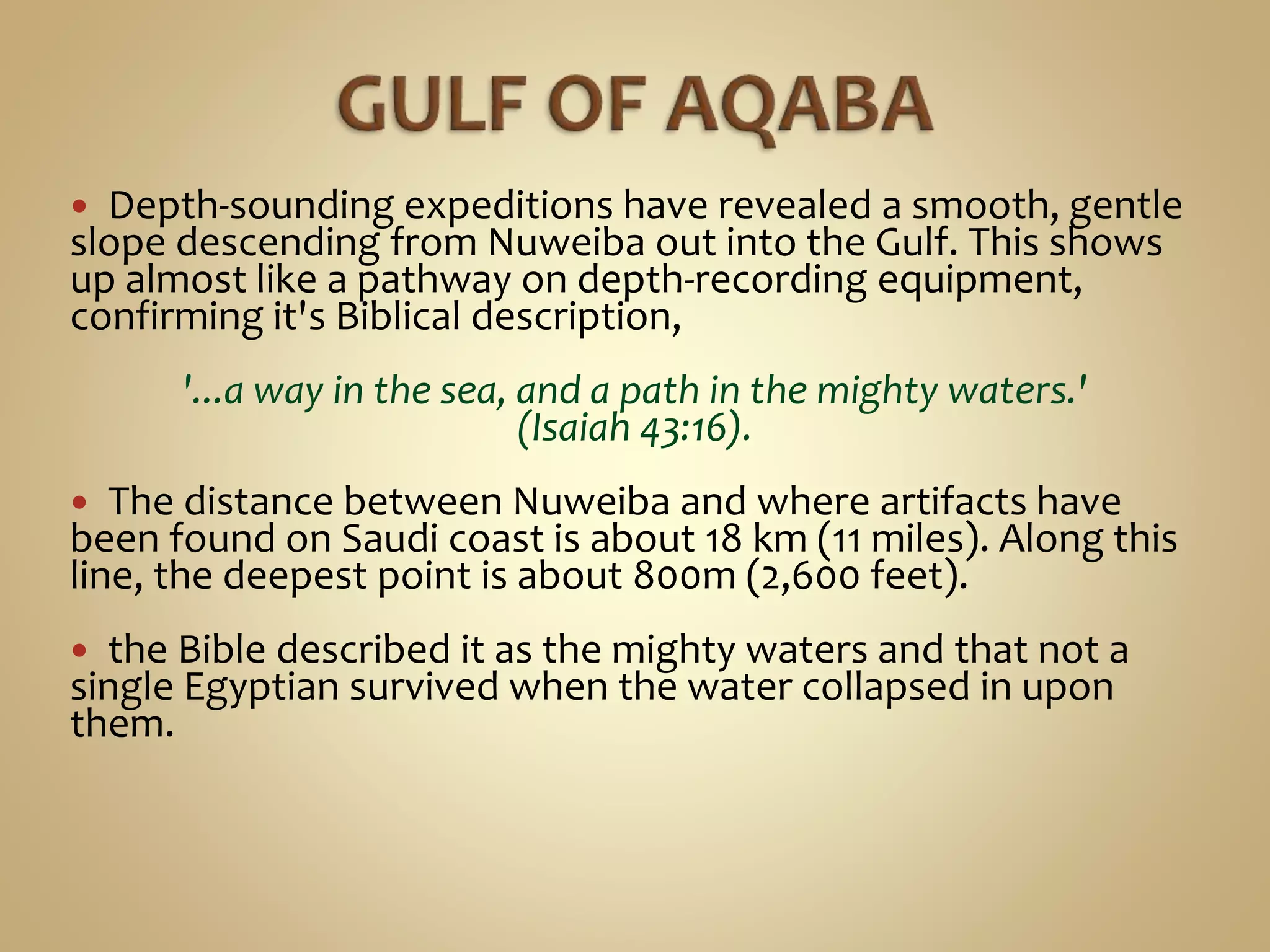  Depth-sounding expeditions have revealed a smooth, gentle
slope descending from Nuweiba out into the Gulf. This shows
up almost like a pathway on depth-recording equipment,
confirming it's Biblical description,
'...a way in the sea, and a path in the mighty waters.'
(Isaiah 43:16).
 The distance between Nuweiba and where artifacts have
been found on Saudi coast is about 18 km (11 miles). Along this
line, the deepest point is about 800m (2,600 feet).
 the Bible described it as the mighty waters and that not a
single Egyptian survived when the water collapsed in upon
them.
 
