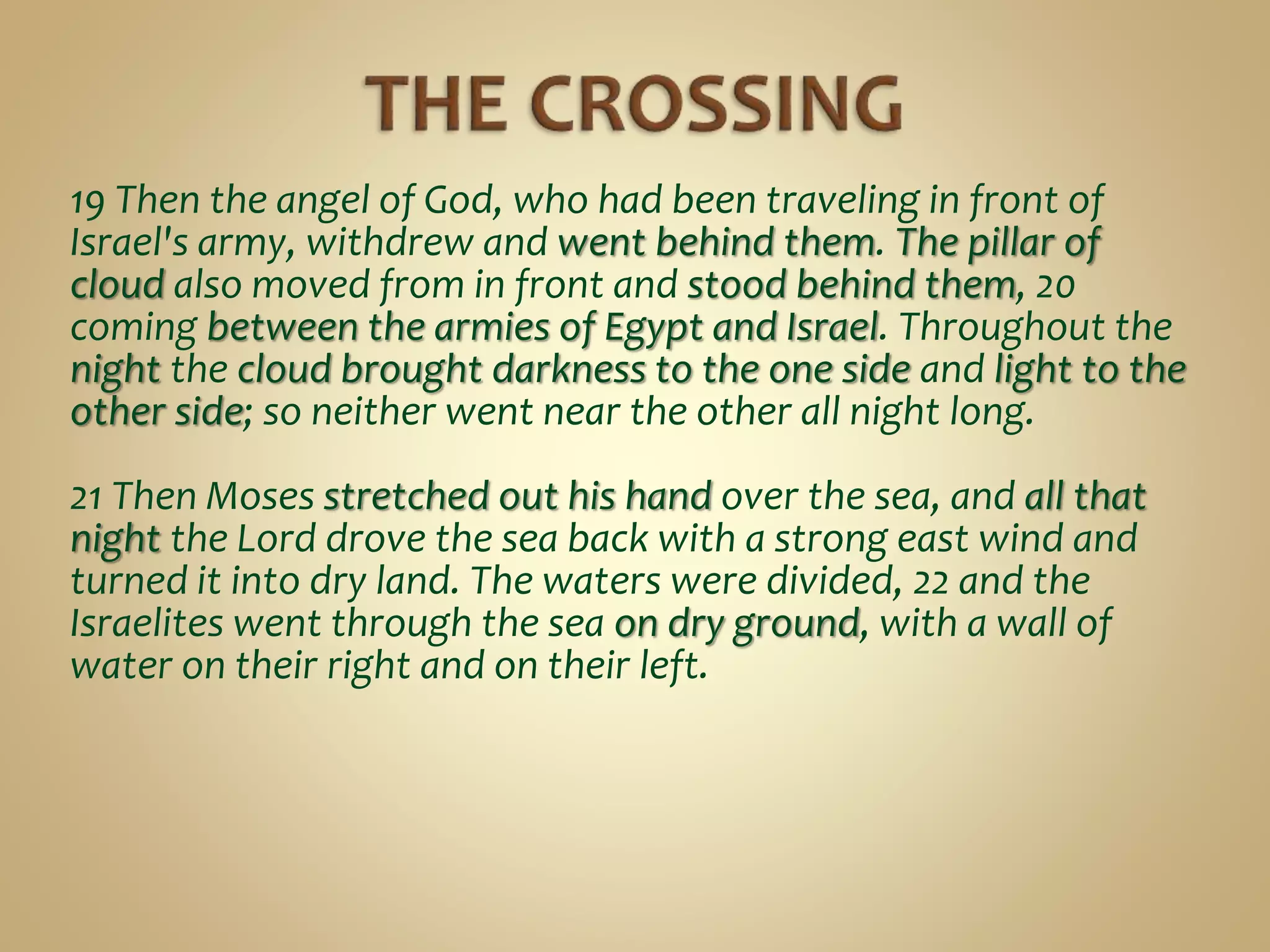19 Then the angel of God, who had been traveling in front of
Israel's army, withdrew and went behind them. The pillar of
cloud also moved from in front and stood behind them, 20
coming between the armies of Egypt and Israel. Throughout the
night the cloud brought darkness to the one side and light to the
other side; so neither went near the other all night long.
21 Then Moses stretched out his hand over the sea, and all that
night the Lord drove the sea back with a strong east wind and
turned it into dry land. The waters were divided, 22 and the
Israelites went through the sea on dry ground, with a wall of
water on their right and on their left.
 