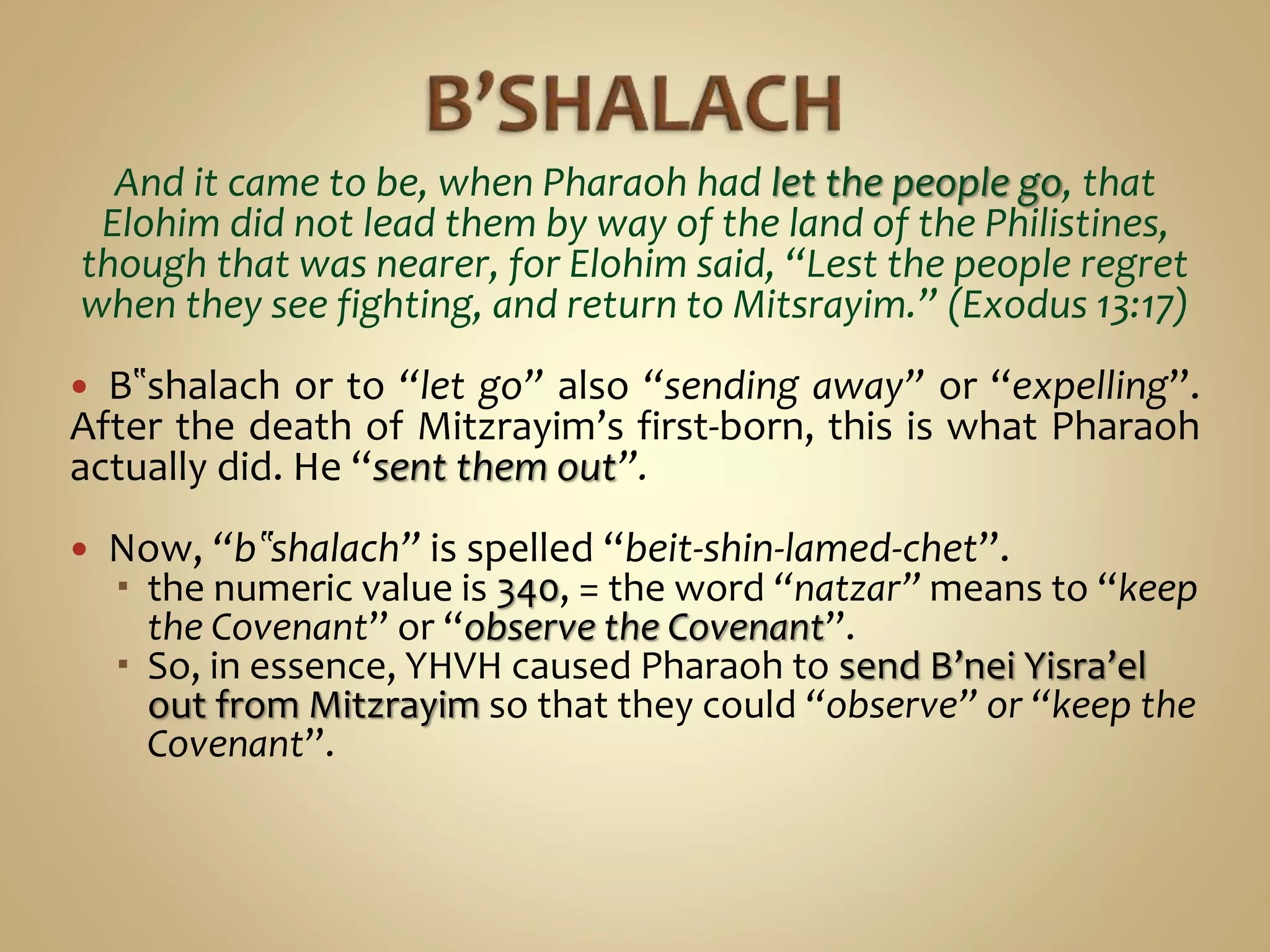 And it came to be, when Pharaoh had let the people go, that
Elohim did not lead them by way of the land of the Philistines,
though that was nearer, for Elohim said, “Lest the people regret
when they see fighting, and return to Mitsrayim.” (Exodus 13:17)
 B‟shalach or to “let go” also “sending away” or “expelling”.
After the death of Mitzrayim’s first-born, this is what Pharaoh
actually did. He “sent them out”.
 Now, “b‟shalach” is spelled “beit-shin-lamed-chet”.
 the numeric value is 340, = the word “natzar” means to “keep
the Covenant” or “observe the Covenant”.
 So, in essence, YHVH caused Pharaoh to send B’nei Yisra’el
out from Mitzrayim so that they could “observe” or “keep the
Covenant”.
 