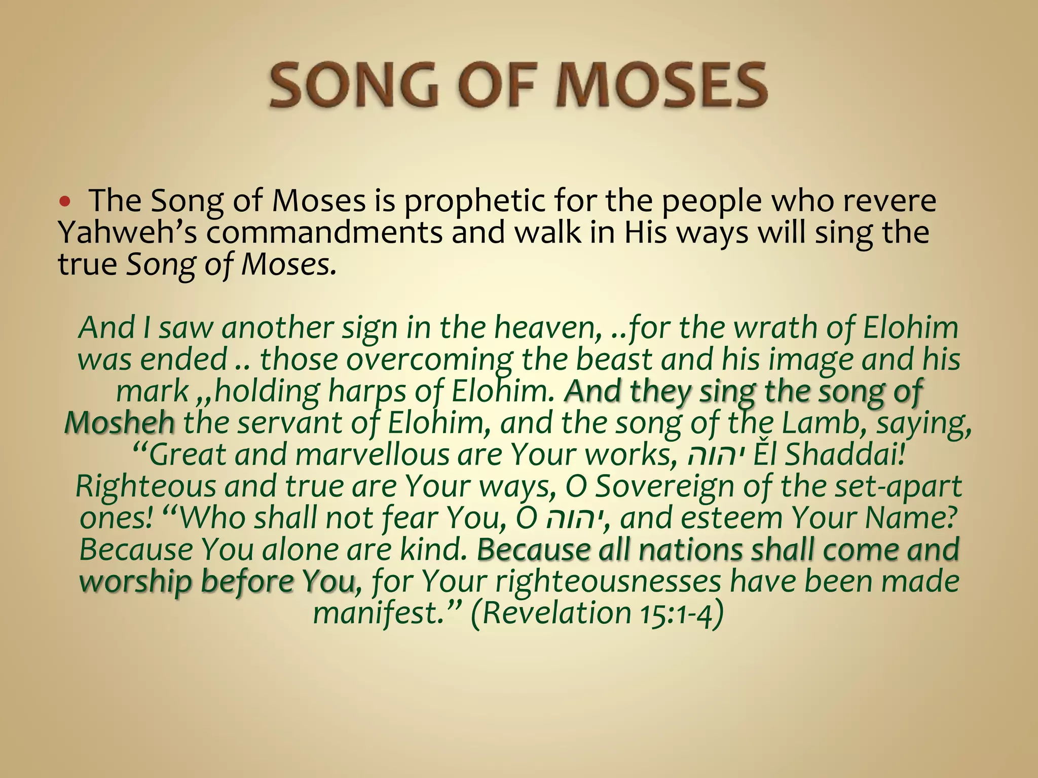  The Song of Moses is prophetic for the people who revere
Yahweh’s commandments and walk in His ways will sing the
true Song of Moses.
And I saw another sign in the heaven, ..for the wrath of Elohim
was ended .. those overcoming the beast and his image and his
mark ,,holding harps of Elohim. And they sing the song of
Mosheh the servant of Elohim, and the song of the Lamb, saying,
“Great and marvellous are Your works, ‫יהוה‬ Ěl Shaddai!
Righteous and true are Your ways, O Sovereign of the set-apart
ones! “Who shall not fear You, O ‫,יהוה‬ and esteem Your Name?
Because You alone are kind. Because all nations shall come and
worship before You, for Your righteousnesses have been made
manifest.” (Revelation 15:1-4)
 