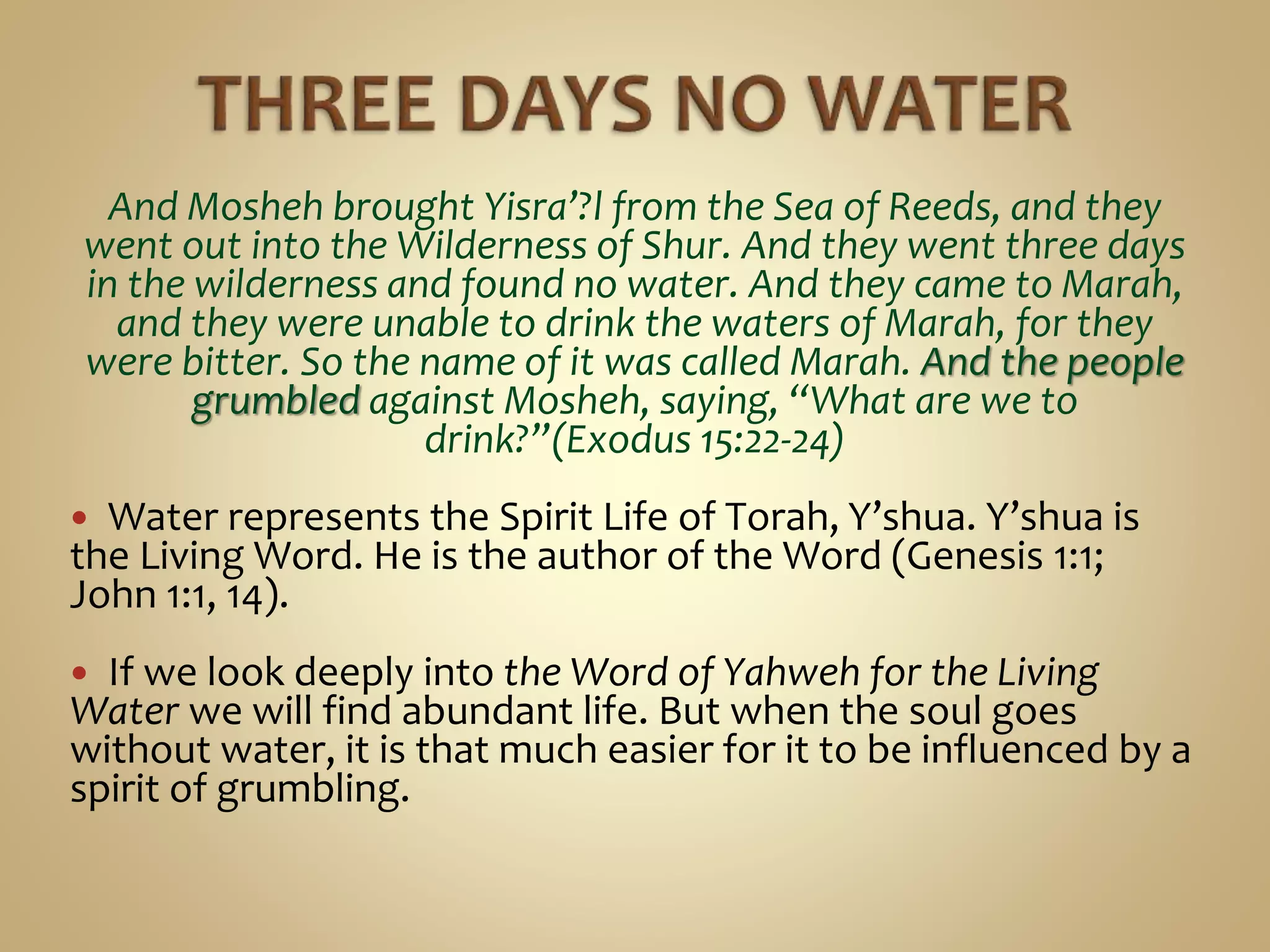 And Mosheh brought Yisra’?l from the Sea of Reeds, and they
went out into the Wilderness of Shur. And they went three days
in the wilderness and found no water. And they came to Marah,
and they were unable to drink the waters of Marah, for they
were bitter. So the name of it was called Marah. And the people
grumbled against Mosheh, saying, “What are we to
drink?”(Exodus 15:22-24)
 Water represents the Spirit Life of Torah, Y’shua. Y’shua is
the Living Word. He is the author of the Word (Genesis 1:1;
John 1:1, 14).
 If we look deeply into the Word of Yahweh for the Living
Water we will find abundant life. But when the soul goes
without water, it is that much easier for it to be influenced by a
spirit of grumbling.
 