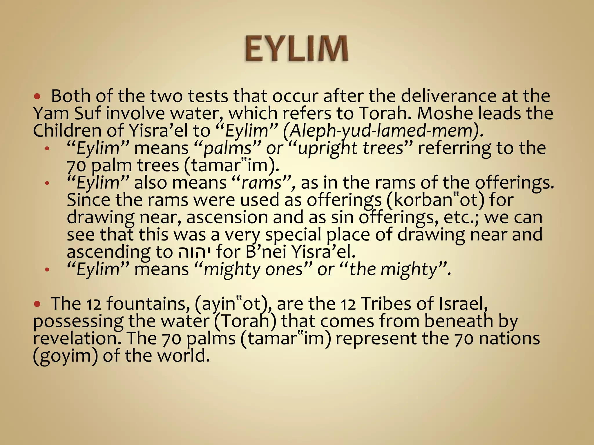  Both of the two tests that occur after the deliverance at the
Yam Suf involve water, which refers to Torah. Moshe leads the
Children of Yisra’el to “Eylim” (Aleph-yud-lamed-mem).
• “Eylim” means “palms” or “upright trees” referring to the
70 palm trees (tamar‟im).
• “Eylim” also means “rams”, as in the rams of the offerings.
Since the rams were used as offerings (korban‟ot) for
drawing near, ascension and as sin offerings, etc.; we can
see that this was a very special place of drawing near and
ascending to ‫יהוה‬ for B’nei Yisra’el.
• “Eylim” means “mighty ones” or “the mighty”.
 The 12 fountains, (ayin‟ot), are the 12 Tribes of Israel,
possessing the water (Torah) that comes from beneath by
revelation. The 70 palms (tamar‟im) represent the 70 nations
(goyim) of the world.
 