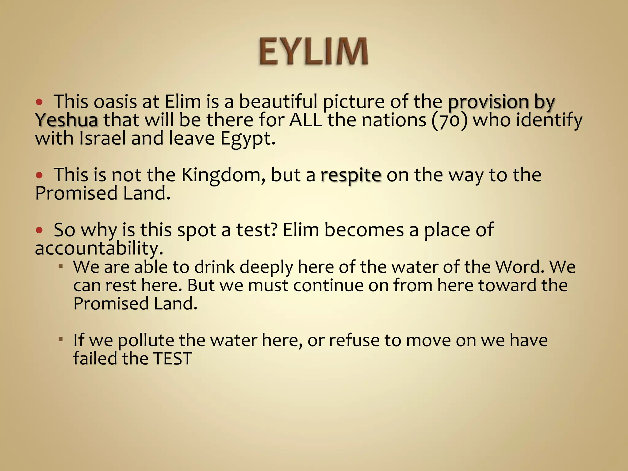  This oasis at Elim is a beautiful picture of the provision by
Yeshua that will be there for ALL the nations (70) who identify
with Israel and leave Egypt.
 This is not the Kingdom, but a respite on the way to the
Promised Land.
 So why is this spot a test? Elim becomes a place of
accountability.
 We are able to drink deeply here of the water of the Word. We
can rest here. But we must continue on from here toward the
Promised Land.
 If we pollute the water here, or refuse to move on we have
failed the TEST
 