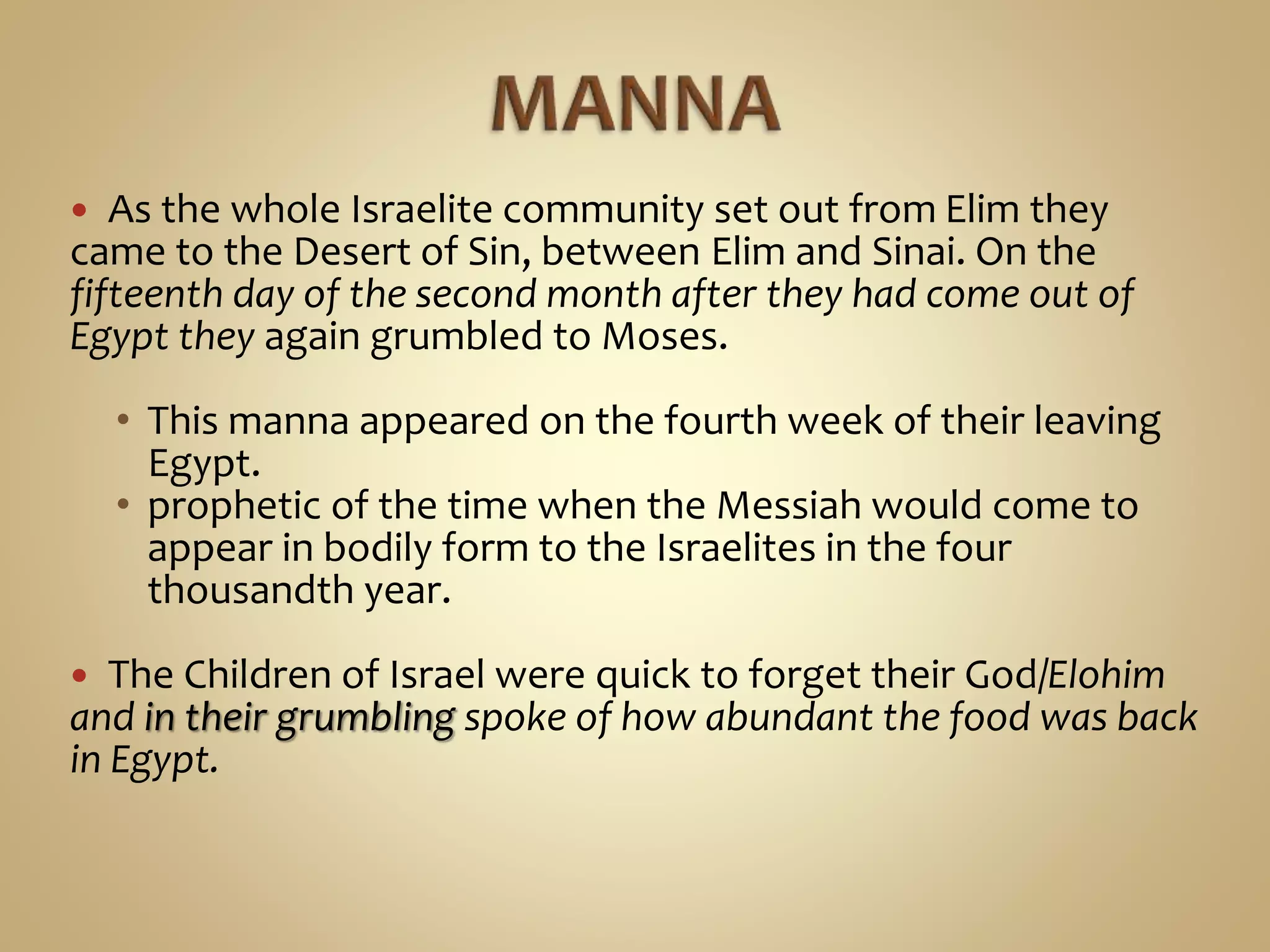  As the whole Israelite community set out from Elim they
came to the Desert of Sin, between Elim and Sinai. On the
fifteenth day of the second month after they had come out of
Egypt they again grumbled to Moses.
• This manna appeared on the fourth week of their leaving
Egypt.
• prophetic of the time when the Messiah would come to
appear in bodily form to the Israelites in the four
thousandth year.
 The Children of Israel were quick to forget their God/Elohim
and in their grumbling spoke of how abundant the food was back
in Egypt.
 