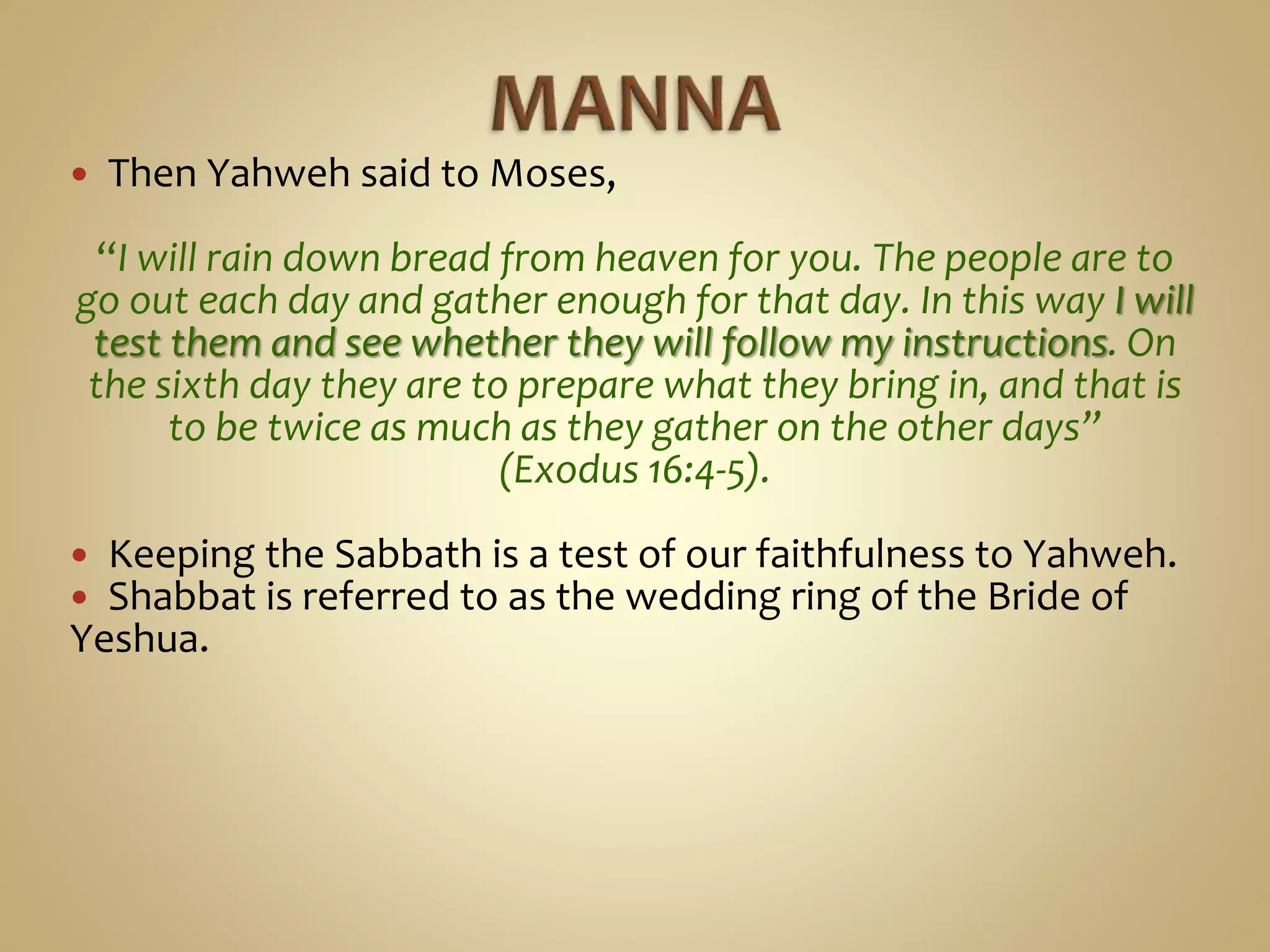  Then Yahweh said to Moses,
“I will rain down bread from heaven for you. The people are to
go out each day and gather enough for that day. In this way I will
test them and see whether they will follow my instructions. On
the sixth day they are to prepare what they bring in, and that is
to be twice as much as they gather on the other days”
(Exodus 16:4-5).
 Keeping the Sabbath is a test of our faithfulness to Yahweh.
 Shabbat is referred to as the wedding ring of the Bride of
Yeshua.
 