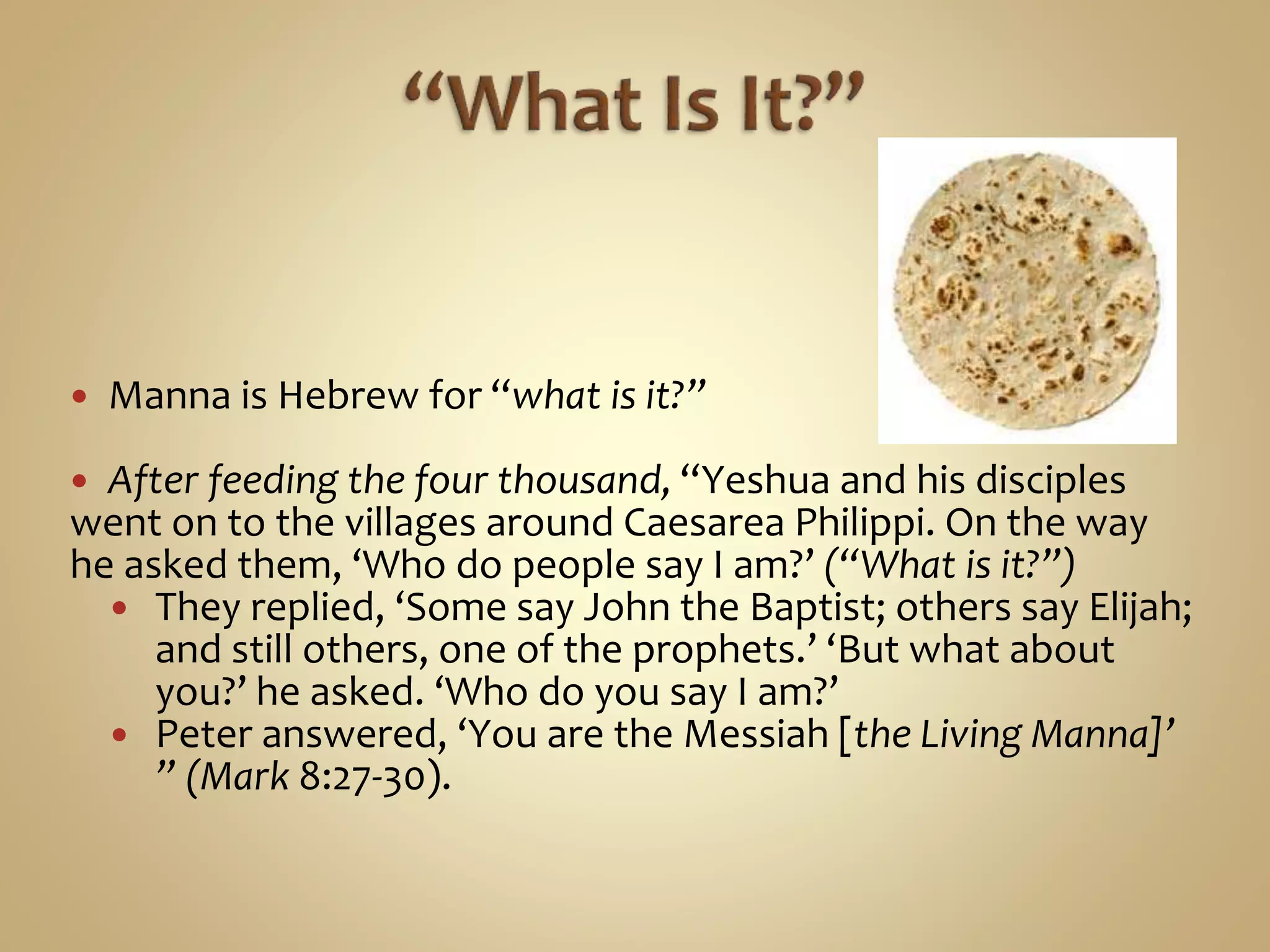  Manna is Hebrew for “what is it?”
 After feeding the four thousand, “Yeshua and his disciples
went on to the villages around Caesarea Philippi. On the way
he asked them, ‘Who do people say I am?’ (“What is it?”)
 They replied, ‘Some say John the Baptist; others say Elijah;
and still others, one of the prophets.’ ‘But what about
you?’ he asked. ‘Who do you say I am?’
 Peter answered, ‘You are the Messiah [the Living Manna]’
” (Mark 8:27-30).
 