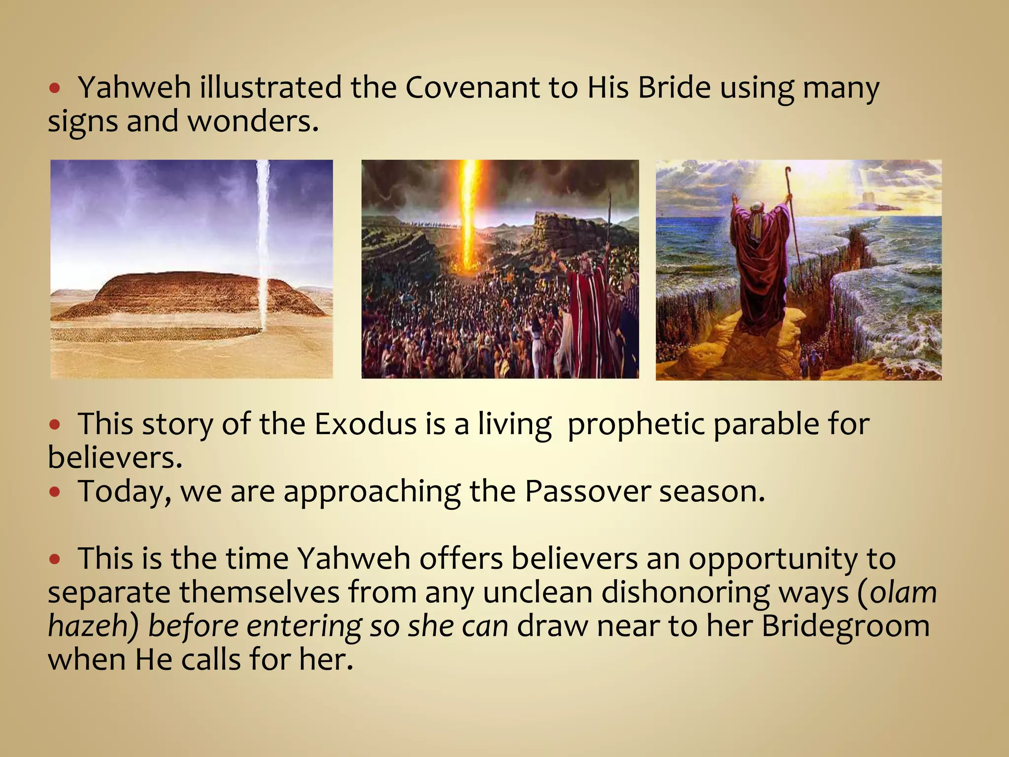  Yahweh illustrated the Covenant to His Bride using many
signs and wonders.
 This story of the Exodus is a living prophetic parable for
believers.
 Today, we are approaching the Passover season.
 This is the time Yahweh offers believers an opportunity to
separate themselves from any unclean dishonoring ways (olam
hazeh) before entering so she can draw near to her Bridegroom
when He calls for her.
 