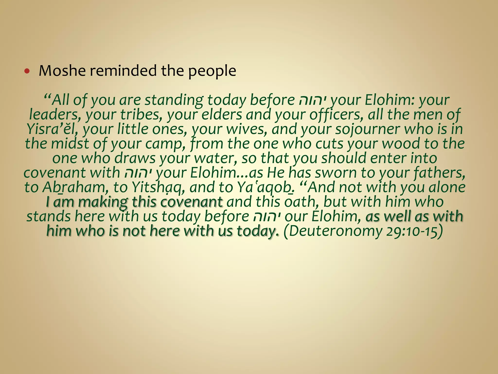  Moshe reminded the people
“All of you are standing today before ‫יהוה‬ your Elohim: your
leaders, your tribes, your elders and your officers, all the men of
Yisra’ĕl, your little ones, your wives, and your sojourner who is in
the midst of your camp, from the one who cuts your wood to the
one who draws your water, so that you should enter into
covenant with ‫יהוה‬ your Elohim...as He has sworn to your fathers,
to Aḇraham, to Yitsḥaq, and to Yaʽaqoḇ. “And not with you alone
I am making this covenant and this oath, but with him who
stands here with us today before ‫יהוה‬ our Elohim, as well as with
him who is not here with us today. (Deuteronomy 29:10-15)
 