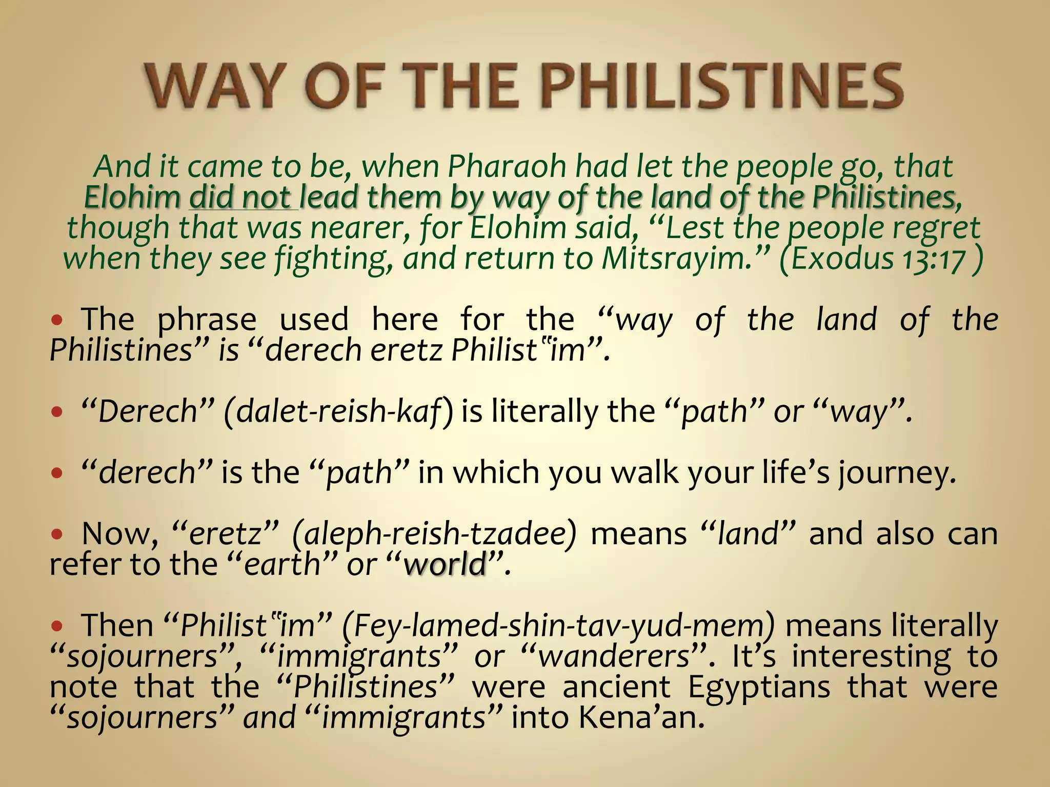 And it came to be, when Pharaoh had let the people go, that
Elohim did not lead them by way of the land of the Philistines,
though that was nearer, for Elohim said, “Lest the people regret
when they see fighting, and return to Mitsrayim.” (Exodus 13:17 )
 The phrase used here for the “way of the land of the
Philistines” is “derech eretz Philist‟im”.
 “Derech” (dalet-reish-kaf) is literally the “path” or “way”.
 “derech” is the “path” in which you walk your life’s journey.
 Now, “eretz” (aleph-reish-tzadee) means “land” and also can
refer to the “earth” or “world”.
 Then “Philist‟im” (Fey-lamed-shin-tav-yud-mem) means literally
“sojourners”, “immigrants” or “wanderers”. It’s interesting to
note that the “Philistines” were ancient Egyptians that were
“sojourners” and “immigrants” into Kena’an.
 