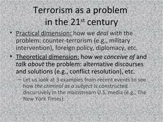 Terrorism as a problem
in the 21st
century
• Practical dimension: how we deal with the
problem: counter-terrorism (e.g., m...
