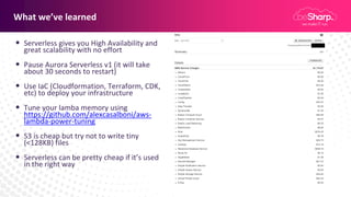 What we’ve learned
• Serverless gives you High Availability and
great scalability with no effort
• Pause Aurora Serverless v1 (it will take
about 30 seconds to restart)
• Use IaC (Cloudformation, Terraform, CDK,
etc) to deploy your infrastructure
• Tune your lamba memory using
https://github.com/alexcasalboni/aws-
lambda-power-tuning
• S3 is cheap but try not to write tiny
(<128KB) files
• Serverless can be pretty cheap if it’s used
in the right way
 