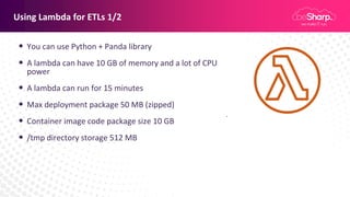 Using Lambda for ETLs 1/2
• You can use Python + Panda library
• A lambda can have 10 GB of memory and a lot of CPU
power
• A lambda can run for 15 minutes
• Max deployment package 50 MB (zipped)
• Container image code package size 10 GB
• /tmp directory storage 512 MB
 