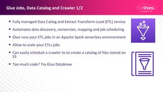 Glue Jobs, Data Catalog and Crawler 1/2
• Fully managed Data Catlog and Extract-Transform-Load (ETL) service
• Automates data discovery, conversion, mapping and job scheduling
• Glue runs your ETL jobs in an Apache Spark serverless envinronment
• Allow to scale your ETLs jobs
• Can easily schedule a crawler to to create a catalog of files stored on
S3
• Too much code? Try Glue Databrew
 