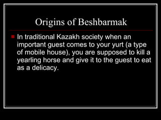 Origins of Beshbarmak In traditional Kazakh society when an important guest comes to your yurt (a type of mobile house), you are supposed to kill a yearling horse and give it to the guest to eat as a delicacy. 