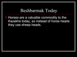 Beshbarmak Today Horses are a valuable commodity to the Kazakhs today, so instead of horse heads they use sheep heads. 