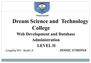 W
D
D
B
A
_
L
_
I
I
Dream Science and Technology
College
Web Development and Database
Administration
LEVEL II
Complied BY: Beshir A. Dessie, Ethiopia
Digitally signed by Beshir
DN: cn=Beshir, c=US, o=Dream,
ou=Dream,
email=beshirali2009@gmail.com
Date: 2022.10.31 23:56:21 -07'00'
 
