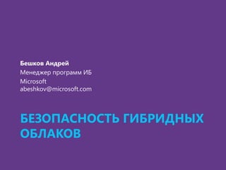 БЕЗОПАСНОСТЬ ГИБРИДНЫХ
ОБЛАКОВ
Бешков Андрей
Менеджер программ ИБ
Microsoft
abeshkov@microsoft.com
 