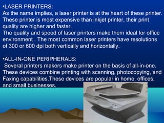 •LASER PRINTERS:
As the name implies, a laser printer is at the heart of these printer.
These printer is most expensive than inkjet printer, their print
quality are higher and faster.
The quality and speed of laser printers make them ideal for office
environment . The most common laser printers have resolutions
of 300 or 600 dpi both vertically and horizontally.
•ALL-IN-ONE PERIPHERALS:
Several printers makers make printer on the basis of all-in-one.
These devices combine printing with scanning, photocopying, and
Faxing capabilities.These devices are popular in home, offices,
and small businesses.
 