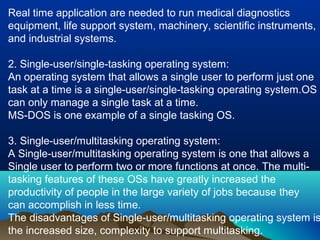Real time application are needed to run medical diagnostics
equipment, life support system, machinery, scientific instruments,
and industrial systems.
2. Single-user/single-tasking operating system:
An operating system that allows a single user to perform just one
task at a time is a single-user/single-tasking operating system.OS
can only manage a single task at a time.
MS-DOS is one example of a single tasking OS.
3. Single-user/multitasking operating system:
A Single-user/multitasking operating system is one that allows a
Single user to perform two or more functions at once. The multi-
tasking features of these OSs have greatly increased the
productivity of people in the large variety of jobs because they
can accomplish in less time.
The disadvantages of Single-user/multitasking operating system is
the increased size, complexity to support multitasking.
 