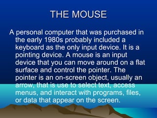 THE MOUSETHE MOUSE
A personal computer that was purchased in
the early 1980s probably included a
keyboard as the only input device. It is a
pointing device. A mouse is an input
device that you can move around on a flat
surface and control the pointer. The
pointer is an on-screen object, usually an
arrow, that is use to select text, access
menus, and interact with programs, files,
or data that appear on the screen.
 