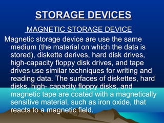 STORAGE DEVICESSTORAGE DEVICES
MAGNETIC STORAGE DEVICE
Magnetic storage device are use the same
medium (the material on which the data is
stored), diskette derives, hard disk drives,
high-capacity floppy disk drives, and tape
drives use similar techniques for writing and
reading data. The surfaces of diskettes, hard
disks, high- capacity floppy disks, and
magnetic tape are coated with a magnetically
sensitive material, such as iron oxide, that
reacts to a magnetic field.
 
