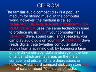 CD-ROMCD-ROM
The familiar audio compact disk is a popular
medium for storing music. In the computer
world, however, the medium is called
COMPACT DISK-READ-ONLY MEMORY (CD-
ROM).CD-ROM uses the same technology used
to produce music CD. If your computer has a
CD-ROM drive, sound card, and speakers, you
can play audio cd’s on your PC.A CD-ROM drive
reads digital data (whether computer data or
audio) from a spinning disk by focusing a laser
on the disk’s surface. Data is storage in the form
of lands, which are flat areas on the metal
surface, and pits, which are depressions or
hollows. A standard compact disk can store 650
MB of data or about 70 minutes of audio.
 