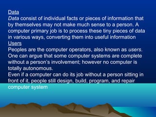 Data
Data consist of individual facts or pieces of information that
by themselves may not make much sense to a person. A
computer primary job is to process these tiny pieces of data
in various ways, converting them into useful information
Users
Peoples are the computer operators, also known as users.
One can argue that some computer systems are complete
without a person’s involvement; however no computer is
totally autonomous.
Even if a computer can do its job without a person sitting in
front of it, people still design, build, program, and repair
computer system
 
