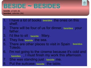 1.  I have a lot of books    the ones on this shelf.  2.  There will be four of us for dinner,    your father.  3.  I'd like to sit    Mary.  4.  They live    the sea.  5.  There are other places to visit in Spain  Toledo.  6. I'm not going to the cinema because it's cold and    , I must finish my work this afternoon.  7.  She was standing just    me.  8.  Put the suitcase    the table.  besides besides beside beside besides besides   through beside beside BESIDE  ~  BESIDES   beside:   al lado de.  besides:   además (de). 