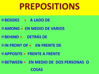 PREPOSITIONS
BESIDES = A LADO DE
AMONG = EN MEDIO DE VARIOS
BEHIND = DETRÁS DE
IN FRONT OF = EN FRENTE DE
APPOSITE = FRENTE A FRENTE
BETWEEN = EN MEDIO DE DOS PERSONAS O
COSAS
 