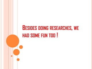 BESIDES DOING RESEARCHES, WE
HAD SOME FUN TOO !
 