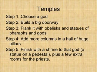 Temples Step 1: Choose a god Step 2: Build a big doorway  Step 3: Flank it with obelisks and statues of pharaohs and gods Step 4: Add more columns in a hall of huge pillars Step 5: Finish with a shrine to that god (a statue on a pedestal), plus a few extra rooms for the priests. 