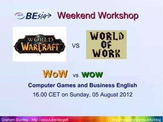 Weekend Workshop


                                         VS




                       WoW               vs   wow
               Computer Games and Business English
                 16.00 CET on Sunday, 05 August 2012



Graham Stanley http://about.me/blogefl              http://www.digitalplay.info/blog
 