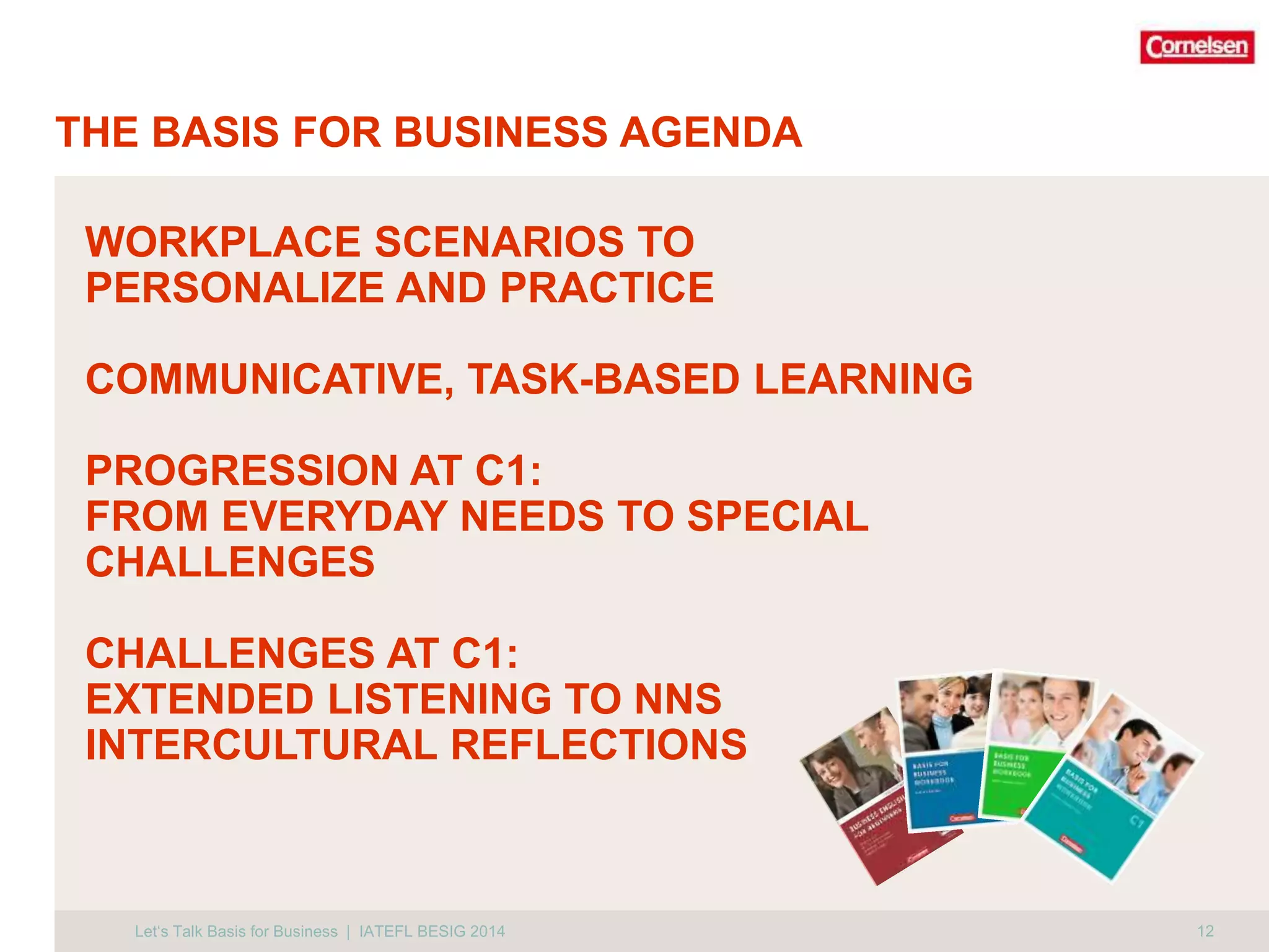 THE BASIS FOR BUSINESS AGENDA 
12 
WORKPLACE SCENARIOS TO 
PERSONALIZE AND PRACTICE 
COMMUNICATIVE, TASK-BASED LEARNING 
PROGRESSION AT C1: 
FROM EVERYDAY NEEDS TO SPECIAL 
CHALLENGES 
CHALLENGES AT C1: 
EXTENDED LISTENING TO NNS 
INTERCULTURAL REFLECTIONS 
Let‘s Talk Basis for Business | IATEFL BESIG 2014 
 