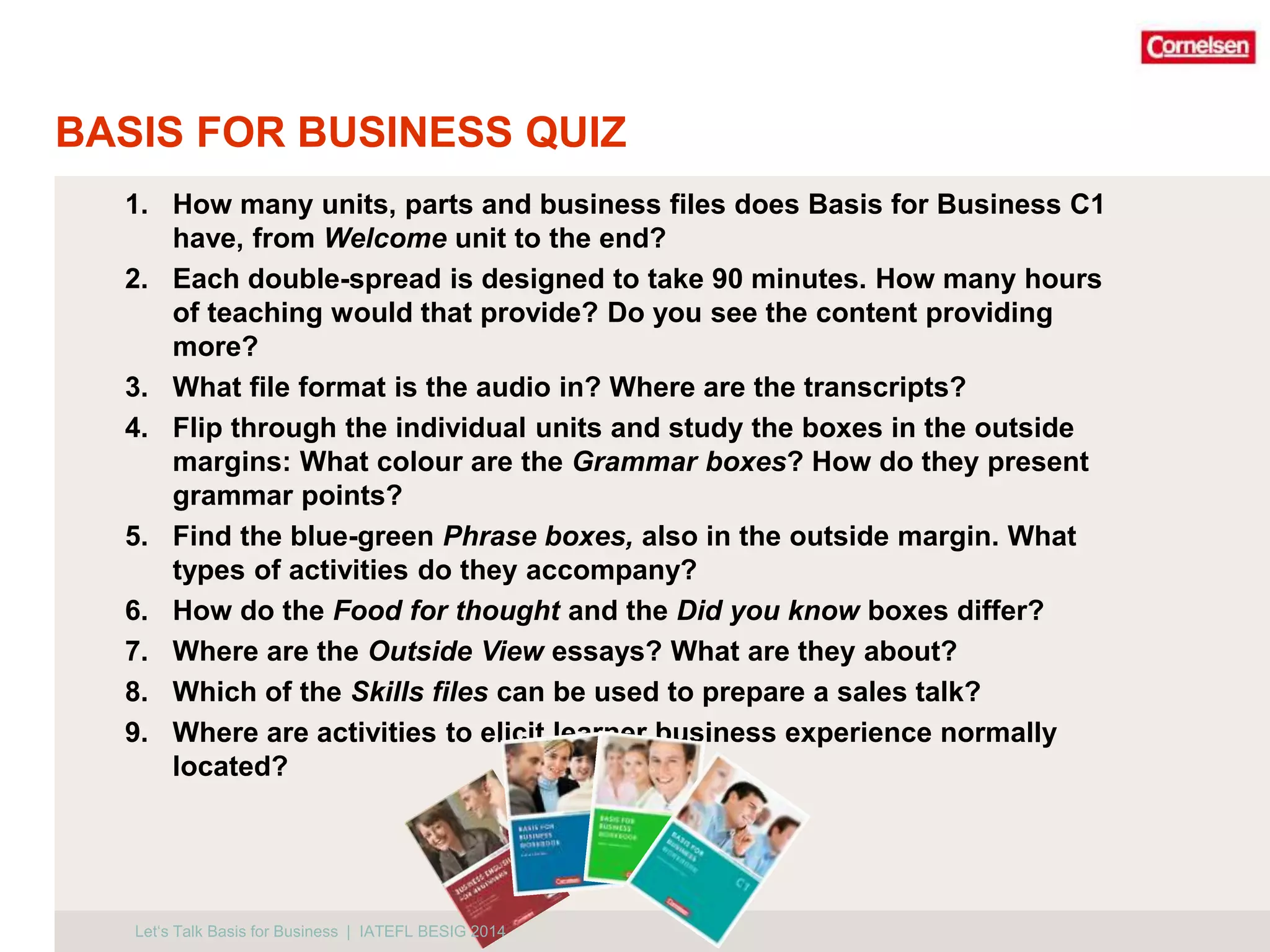BASIS FOR BUSINESS QUIZ 
1. How many units, parts and business files does Basis for Business C1 
have, from Welcome unit to the end? 
2. Each double-spread is designed to take 90 minutes. How many hours 
of teaching would that provide? Do you see the content providing 
more? 
3. What file format is the audio in? Where are the transcripts? 
4. Flip through the individual units and study the boxes in the outside 
margins: What colour are the Grammar boxes? How do they present 
grammar points? 
5. Find the blue-green Phrase boxes, also in the outside margin. What 
types of activities do they accompany? 
6. How do the Food for thought and the Did you know boxes differ? 
7. Where are the Outside View essays? What are they about? 
8. Which of the Skills files can be used to prepare a sales talk? 
9. Where are activities to elicit learner business experience normally 
located? 
Let‘s Talk Basis for Business | IATEFL BESIG 2014 
 