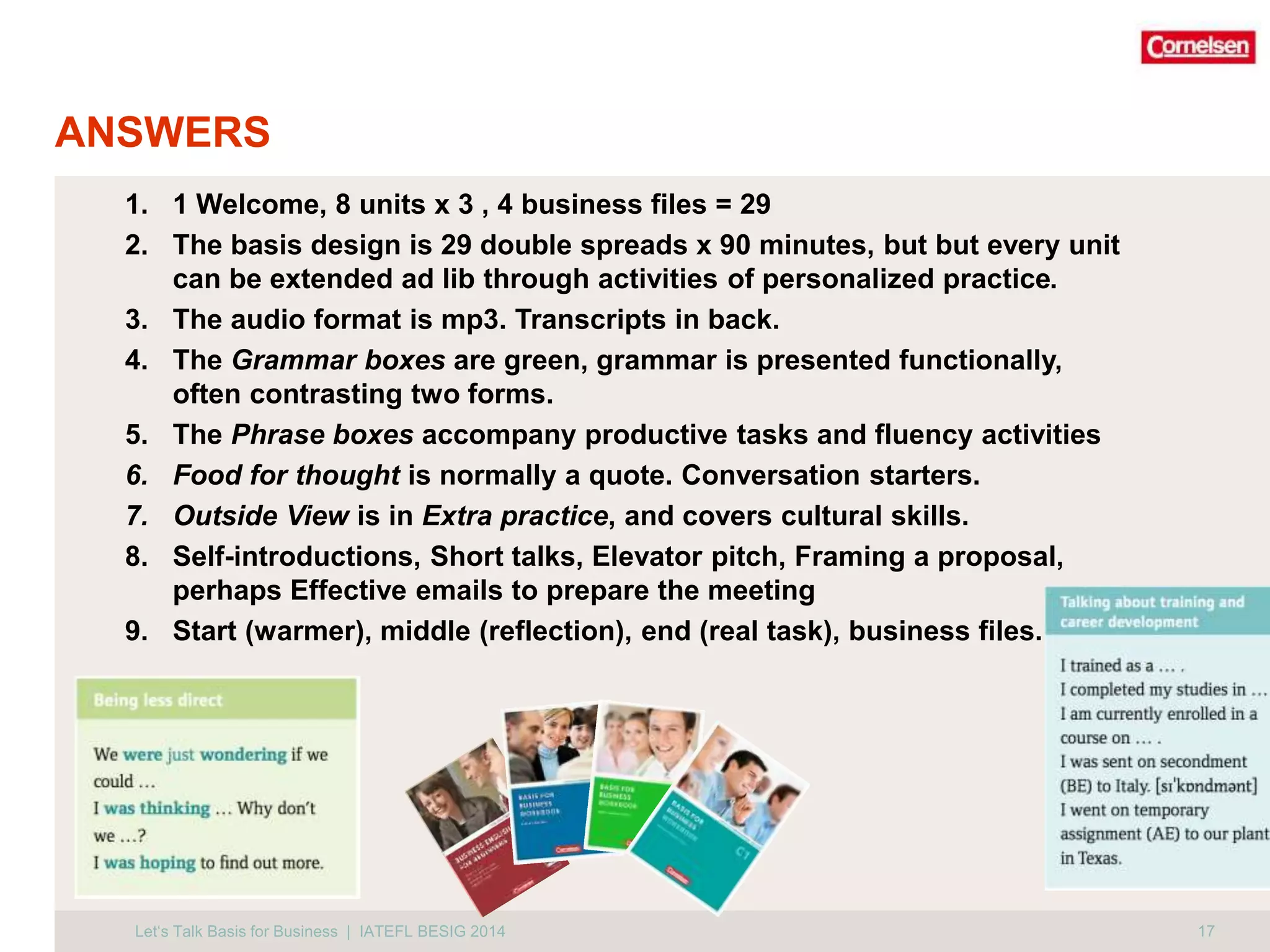 ANSWERS 
1. 1 Welcome, 8 units x 3 , 4 business files = 29 
2. The basis design is 29 double spreads x 90 minutes, but but every unit 
can be extended ad lib through activities of personalized practice. 
3. The audio format is mp3. Transcripts in back. 
4. The Grammar boxes are green, grammar is presented functionally, 
often contrasting two forms. 
5. The Phrase boxes accompany productive tasks and fluency activities 
6. Food for thought is normally a quote. Conversation starters. 
7. Outside View is in Extra practice, and covers cultural skills. 
8. Self-introductions, Short talks, Elevator pitch, Framing a proposal, 
perhaps Effective emails to prepare the meeting 
9. Start (warmer), middle (reflection), end (real task), business files. 
Let‘s Talk Basis for Business | IATEFL BESIG 2014 17 
 