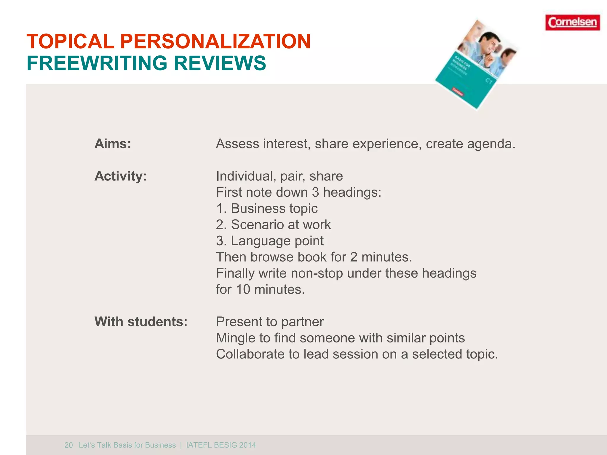 TOPICAL PERSONALIZATION 
FREEWRITING REVIEWS 
20 
Aims: Assess interest, share experience, create agenda. 
Activity: Individual, pair, share 
First note down 3 headings: 
1. Business topic 
2. Scenario at work 
3. Language point 
Then browse book for 2 minutes. 
Finally write non-stop under these headings 
for 10 minutes. 
With students: Present to partner 
Mingle to find someone with similar points 
Collaborate to lead session on a selected topic. 
Let‘s Talk Basis for Business | IATEFL BESIG 2014 
 
